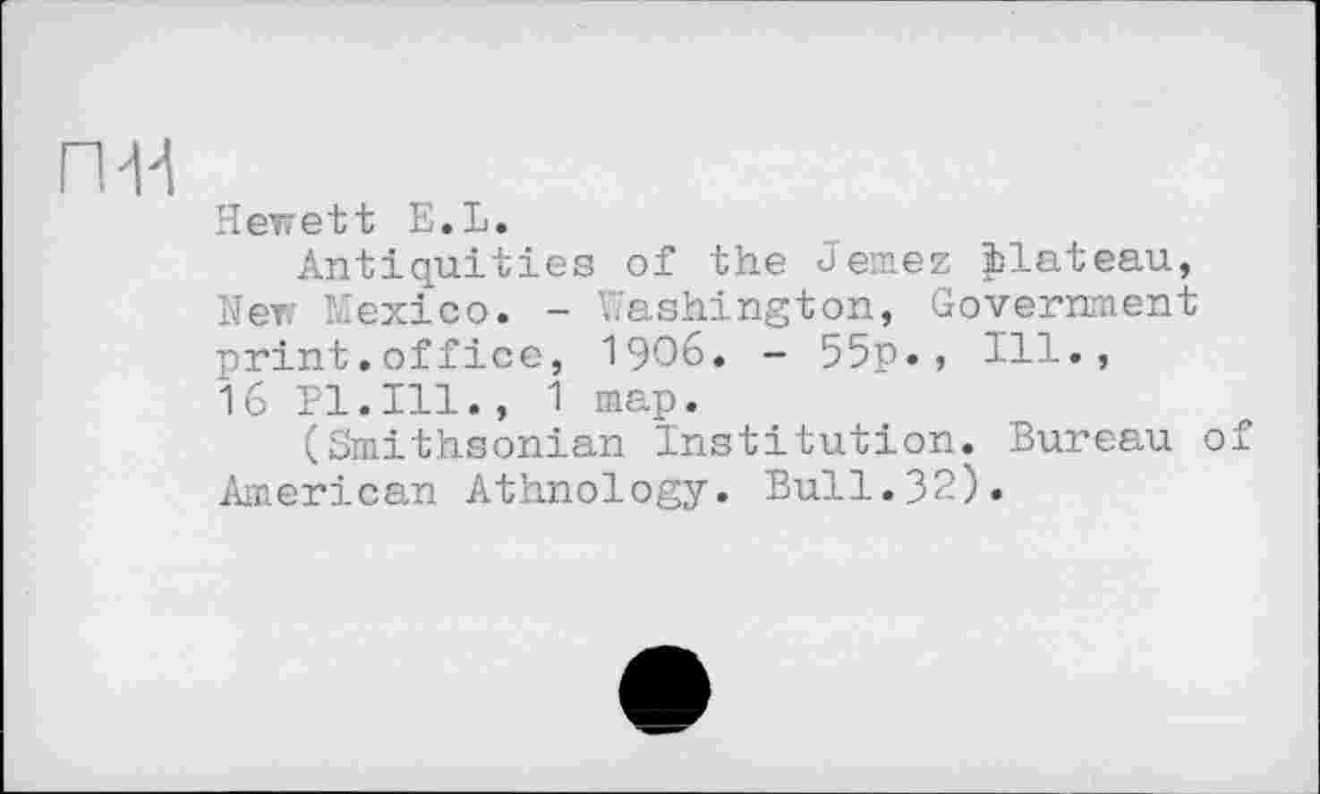 ﻿Hewett E.L.
Antiquities of the Jemez jblateau, New Mexico. - Washington, Government print.office, 1906. - 55p. , Ill., 16 Pl.Ill., 1 map.
(Smithsonian Institution. Bureau of American Athnology. Bull.32).